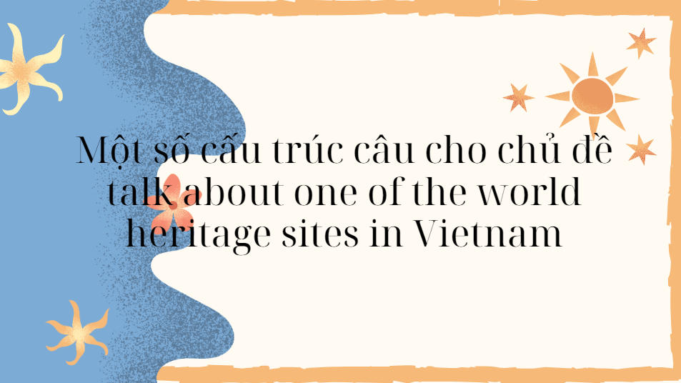 Một số cấu trúc câu cho chủ đề talk about one of the world heritage sites in Vietnam